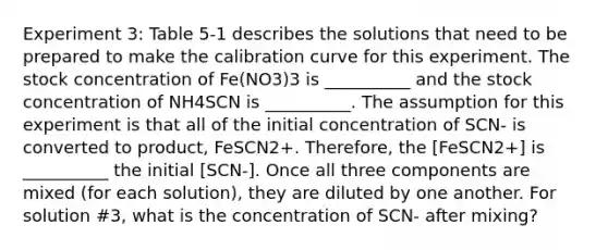 Experiment 3: Table 5-1 describes the solutions that need to be prepared to make the calibration curve for this experiment. The stock concentration of Fe(NO3)3 is __________ and the stock concentration of NH4SCN is __________. The assumption for this experiment is that all of the initial concentration of SCN- is converted to product, FeSCN2+. Therefore, the [FeSCN2+] is __________ the initial [SCN-]. Once all three components are mixed (for each solution), they are diluted by one another. For solution #3, what is the concentration of SCN- after mixing?