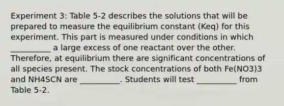 Experiment 3: Table 5-2 describes the solutions that will be prepared to measure the equilibrium constant (Keq) for this experiment. This part is measured under conditions in which __________ a large excess of one reactant over the other. Therefore, at equilibrium there are significant concentrations of all species present. The stock concentrations of both Fe(NO3)3 and NH4SCN are __________. Students will test __________ from Table 5-2.