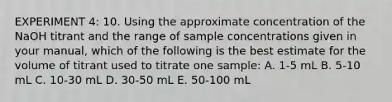 EXPERIMENT 4: 10. Using the approximate concentration of the NaOH titrant and the range of sample concentrations given in your manual, which of the following is the best estimate for the volume of titrant used to titrate one sample: A. 1-5 mL B. 5-10 mL C. 10-30 mL D. 30-50 mL E. 50-100 mL