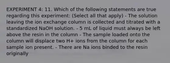 EXPERIMENT 4: 11. Which of the following statements are true regarding this experiment: (Select all that apply) - The solution leaving the ion exchange column is collected and titrated with a standardized NaOH solution. - 5 mL of liquid must always be left above the resin in the column - The sample loaded onto the column will displace two H+ ions from the column for each sample ion present. - There are Na ions binded to the resin originally