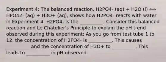 Experiment 4: The balanced reaction, H2PO4- (aq) + H2O (l) ⟺ HPO42- (aq) + H3O+ (aq), shows how H2PO4- reacts with water in Experiment 4. H2PO4- is the __________. Consider this balanced reaction and Le Châtelier's Principle to explain the pH trend observed during this experiment: As you go from test tube 1 to 12, the concentration of H2PO4- is __________. This causes __________ and the concentration of H3O+ to __________. This leads to __________ in pH observed.