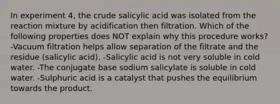 In experiment 4, the crude salicylic acid was isolated from the reaction mixture by acidification then filtration. Which of the following properties does NOT explain why this procedure works? -Vacuum filtration helps allow separation of the filtrate and the residue (salicylic acid). -Salicylic acid is not very soluble in cold water. -The conjugate base sodium salicylate is soluble in cold water. -Sulphuric acid is a catalyst that pushes the equilibrium towards the product.