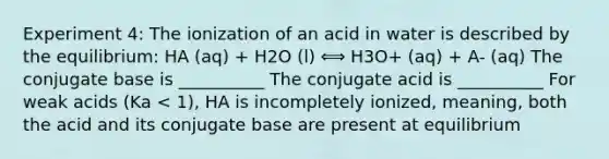 Experiment 4: The ionization of an acid in water is described by the equilibrium: HA (aq) + H2O (l) ⟺ H3O+ (aq) + A- (aq) The conjugate base is __________ The conjugate acid is __________ For weak acids (Ka < 1), HA is incompletely ionized, meaning, both the acid and its conjugate base are present at equilibrium