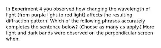 In Experiment 4 you observed how changing the wavelength of light (from purple light to red light) affects the resulting diffraction pattern. Which of the following phrases accurately completes the sentence below? (Choose as many as apply.) More light and dark bands were observed on the perpendicular screen when: