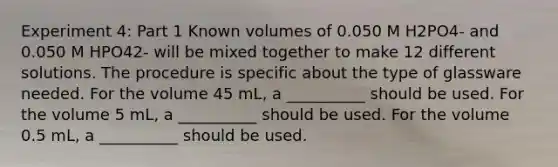 Experiment 4: Part 1 Known volumes of 0.050 M H2PO4- and 0.050 M HPO42- will be mixed together to make 12 different solutions. The procedure is specific about the type of glassware needed. For the volume 45 mL, a __________ should be used. For the volume 5 mL, a __________ should be used. For the volume 0.5 mL, a __________ should be used.