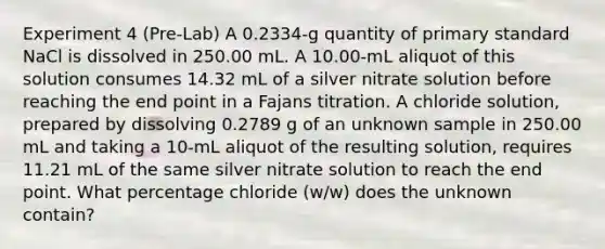 Experiment 4 (Pre-Lab) A 0.2334-g quantity of primary standard NaCl is dissolved in 250.00 mL. A 10.00-mL aliquot of this solution consumes 14.32 mL of a silver nitrate solution before reaching the end point in a Fajans titration. A chloride solution, prepared by dissolving 0.2789 g of an unknown sample in 250.00 mL and taking a 10-mL aliquot of the resulting solution, requires 11.21 mL of the same silver nitrate solution to reach the end point. What percentage chloride (w/w) does the unknown contain?