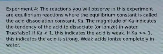 Experiment 4: The reactions you will observe in this experiment are equilibrium reactions where the equilibrium constant is called the acid dissociation constant, Ka. The magnitude of Ka indicates the tendency of the acid to dissociate (or ionize) in water. True/false? If Ka > 1, this indicates the acid is strong. Weak acids ionize completely in water.