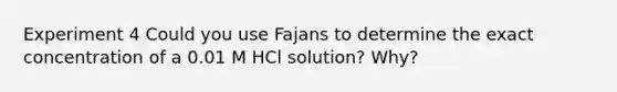 Experiment 4 Could you use Fajans to determine the exact concentration of a 0.01 M HCl solution? Why?