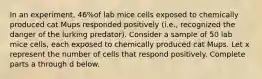 In an​ experiment, 46​%of lab mice cells exposed to chemically produced cat Mups responded positively​ (i.e., recognized the danger of the lurking​ predator). Consider a sample of 50 lab mice​ cells, each exposed to chemically produced cat Mups. Let x represent the number of cells that respond positively. Complete parts a through d below.