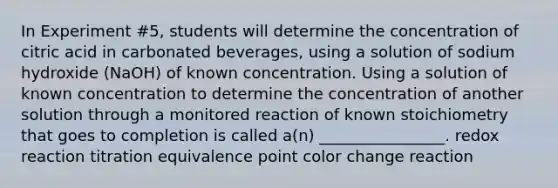 In Experiment #5, students will determine the concentration of citric acid in carbonated beverages, using a solution of sodium hydroxide (NaOH) of known concentration. Using a solution of known concentration to determine the concentration of another solution through a monitored reaction of known stoichiometry that goes to completion is called a(n) ________________. redox reaction titration equivalence point color change reaction