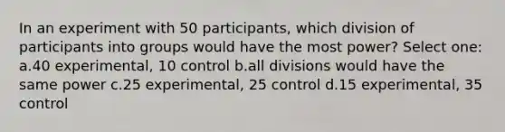 In an experiment with 50 participants, which division of participants into groups would have the most power? Select one: a.40 experimental, 10 control b.all divisions would have the same power c.25 experimental, 25 control d.15 experimental, 35 control