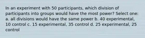 In an experiment with 50 participants, which division of participants into groups would have the most power? Select one: a. all divisions would have the same power b. 40 experimental, 10 control c. 15 experimental, 35 control d. 25 experimental, 25 control