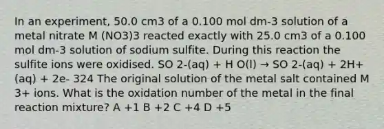 In an experiment, 50.0 cm3 of a 0.100 mol dm-3 solution of a metal nitrate M (NO3)3 reacted exactly with 25.0 cm3 of a 0.100 mol dm-3 solution of sodium sulfite. During this reaction the sulfite ions were oxidised. SO 2-(aq) + H O(l) → SO 2-(aq) + 2H+(aq) + 2e- 324 The original solution of the metal salt contained M 3+ ions. What is the oxidation number of the metal in the final reaction mixture? A +1 B +2 C +4 D +5