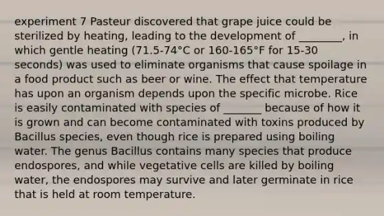 experiment 7 Pasteur discovered that grape juice could be sterilized by heating, leading to the development of ________, in which gentle heating (71.5-74°C or 160-165°F for 15-30 seconds) was used to eliminate organisms that cause spoilage in a food product such as beer or wine. The effect that temperature has upon an organism depends upon the specific microbe. Rice is easily contaminated with species of _______ because of how it is grown and can become contaminated with toxins produced by Bacillus species, even though rice is prepared using boiling water. The genus Bacillus contains many species that produce endospores, and while vegetative cells are killed by boiling water, the endospores may survive and later germinate in rice that is held at room temperature.