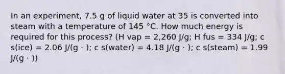 In an experiment, 7.5 g of liquid water at 35 is converted into steam with a temperature of 145 °C. How much energy is required for this process? (Η vap = 2,260 J/g; H fus = 334 J/g; c s(ice) = 2.06 J/(g ⋅ ); c s(water) = 4.18 J/(g ⋅ ); c s(steam) = 1.99 J/(g ⋅ ))