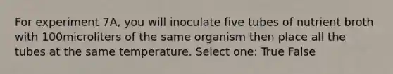 For experiment 7A, you will inoculate five tubes of nutrient broth with 100microliters of the same organism then place all the tubes at the same temperature. Select one: True False