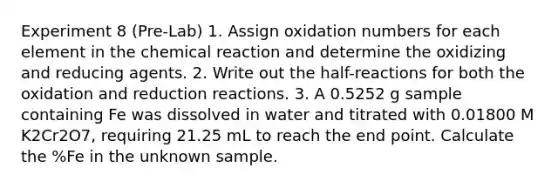 Experiment 8 (Pre-Lab) 1. Assign oxidation numbers for each element in the chemical reaction and determine the oxidizing and reducing agents. 2. Write out the half-reactions for both the oxidation and reduction reactions. 3. A 0.5252 g sample containing Fe was dissolved in water and titrated with 0.01800 M K2Cr2O7, requiring 21.25 mL to reach the end point. Calculate the %Fe in the unknown sample.