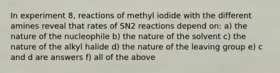 In experiment 8, reactions of methyl iodide with the different amines reveal that rates of SN2 reactions depend on: a) the nature of the nucleophile b) the nature of the solvent c) the nature of the alkyl halide d) the nature of the leaving group e) c and d are answers f) all of the above