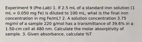 Experiment 9 (Pre-Lab) 1. If 2.5 mL of a standard iron solution (1 mL = 0.050 mg Fe) is diluted to 100 mL, what is the final iron concentration in mg Fe/mL? 2. A solution concentration 3.75 mg/ml of a sample 220 g/mol has a transmittance of 39.6% in a 1.50-cm cell at 480 nm. Calculate the molar absorptivity of sample. 3. Given absorbance, calculate %T