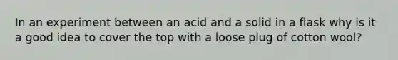 In an experiment between an acid and a solid in a flask why is it a good idea to cover the top with a loose plug of cotton wool?