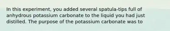 In this experiment, you added several spatula-tips full of anhydrous potassium carbonate to the liquid you had just distilled. The purpose of the potassium carbonate was to