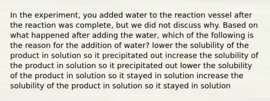 In the experiment, you added water to the reaction vessel after the reaction was complete, but we did not discuss why. Based on what happened after adding the water, which of the following is the reason for the addition of water? lower the solubility of the product in solution so it precipitated out increase the solubility of the product in solution so it precipitated out lower the solubility of the product in solution so it stayed in solution increase the solubility of the product in solution so it stayed in solution