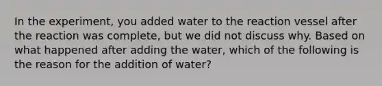 In the experiment, you added water to the reaction vessel after the reaction was complete, but we did not discuss why. Based on what happened after adding the water, which of the following is the reason for the addition of water?