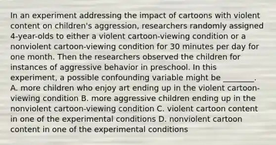 In an experiment addressing the impact of cartoons with violent content on children's aggression, researchers randomly assigned 4-year-olds to either a violent cartoon-viewing condition or a nonviolent cartoon-viewing condition for 30 minutes per day for one month. Then the researchers observed the children for instances of aggressive behavior in preschool. In this experiment, a possible confounding variable might be ________. A. more children who enjoy art ending up in the violent cartoon-viewing condition B. more aggressive children ending up in the nonviolent cartoon-viewing condition C. violent cartoon content in one of the experimental conditions D. nonviolent cartoon content in one of the experimental conditions