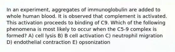 In an experiment, aggregates of immunoglobulin are added to whole human blood. It is observed that complement is activated. This activation proceeds to binding of C9. Which of the following phenomena is most likely to occur when the C5-9 complex is formed? A) cell lysis B) B cell activation C) neutrophil migration D) endothelial contraction E) opsonization