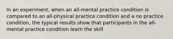 In an experiment, when an all-mental practice condition is compared to an all-physical practice condition and a no practice condition, the typical results show that participants in the all-mental practice condition learn the skill