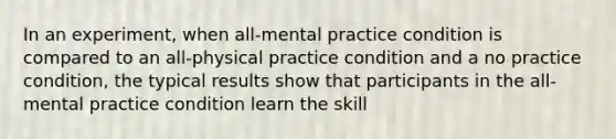 In an experiment, when all-mental practice condition is compared to an all-physical practice condition and a no practice condition, the typical results show that participants in the all-mental practice condition learn the skill