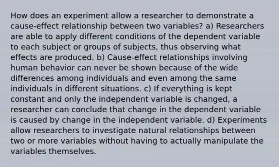 How does an experiment allow a researcher to demonstrate a cause-effect relationship between two variables? a) Researchers are able to apply different conditions of the dependent variable to each subject or groups of subjects, thus observing what effects are produced. b) Cause-effect relationships involving human behavior can never be shown because of the wide differences among individuals and even among the same individuals in different situations. c) If everything is kept constant and only the independent variable is changed, a researcher can conclude that change in the dependent variable is caused by change in the independent variable. d) Experiments allow researchers to investigate natural relationships between two or more variables without having to actually manipulate the variables themselves.