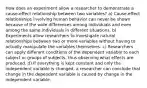 How does an experiment allow a researcher to demonstrate a cause-effect relationship between two variables? a) Cause-effect relationships involving human behavior can never be shown because of the wide differences among individuals and even among the same individuals in different situations. b) Experiments allow researchers to investigate natural relationships between two or more variables without having to actually manipulate the variables themselves. c) Researchers can apply different conditions of the dependent variable to each subject or groups of subjects, thus observing what effects are produced. d) If everything is kept constant and only the independent variable is changed, a researcher can conclude that change in the dependent variable is caused by change in the independent variable.