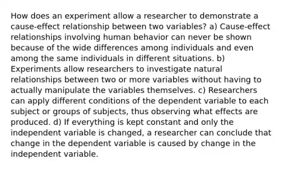 How does an experiment allow a researcher to demonstrate a cause-effect relationship between two variables? a) Cause-effect relationships involving human behavior can never be shown because of the wide differences among individuals and even among the same individuals in different situations. b) Experiments allow researchers to investigate natural relationships between two or more variables without having to actually manipulate the variables themselves. c) Researchers can apply different conditions of the dependent variable to each subject or groups of subjects, thus observing what effects are produced. d) If everything is kept constant and only the independent variable is changed, a researcher can conclude that change in the dependent variable is caused by change in the independent variable.