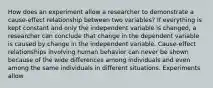 How does an experiment allow a researcher to demonstrate a cause-effect relationship between two variables? If everything is kept constant and only the independent variable is changed, a researcher can conclude that change in the dependent variable is caused by change in the independent variable. Cause-effect relationships involving human behavior can never be shown because of the wide differences among individuals and even among the same individuals in different situations. Experiments allow