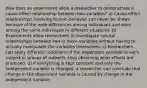 How does an experiment allow a researcher to demonstrate a cause-effect relationship between two-variables? a) Cause-effect relationships involving human behavior can never be shown because of the wide differences among individuals and even among the same individuals in different situations. b) Experiments allow researchers to investigate natural relationships between two or more variables without having to actually manipulate the variables themselves. c) Researchers can apply different conditions of the dependent variable to each subject or groups of subjects, thus observing what effects are produced. d) If everything is kept constant and only the independent variable is changed, a researcher can conclude that change in the dependent variable is caused by change in the independent variable.