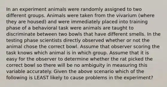 In an experiment animals were randomly assigned to two different groups. Animals were taken from the vivarium (where they are housed) and were immediately placed into training phase of a behavioral task were animals are taught to discriminate between two bowls that have different smells. In the testing phase scientists directly observed whether or not the animal chose the correct bowl. Assume that observer scoring the task knows which animal is in which group. Assume that it is easy for the observer to determine whether the rat picked the correct bowl so there will be no ambiguity in measuring this variable accurately. Given the above scenario which of the following is LEAST likely to cause problems in the experiment?