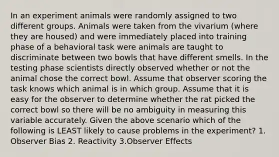 In an experiment animals were randomly assigned to two different groups. Animals were taken from the vivarium (where they are housed) and were immediately placed into training phase of a behavioral task were animals are taught to discriminate between two bowls that have different smells. In the testing phase scientists directly observed whether or not the animal chose the correct bowl. Assume that observer scoring the task knows which animal is in which group. Assume that it is easy for the observer to determine whether the rat picked the correct bowl so there will be no ambiguity in measuring this variable accurately. Given the above scenario which of the following is LEAST likely to cause problems in the experiment? 1. Observer Bias 2. Reactivity 3.Observer Effects