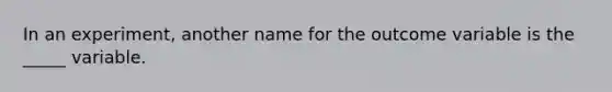 In an experiment, another name for the outcome variable is the _____ variable.