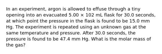 In an experiment, argon is allowed to effuse through a tiny opening into an evacuated 5.00 × 102 mL flask for 30.0 seconds, at which point the pressure in the flask is found to be 15.0 mm Hg. The experiment is repeated using an unknown gas at the same temperature and pressure. After 30.0 seconds, the pressure is found to be 47.4 mm Hg. What is the molar mass of the gas?