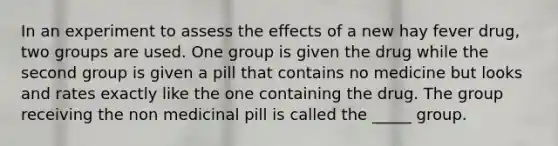 In an experiment to assess the effects of a new hay fever drug, two groups are used. One group is given the drug while the second group is given a pill that contains no medicine but looks and rates exactly like the one containing the drug. The group receiving the non medicinal pill is called the _____ group.