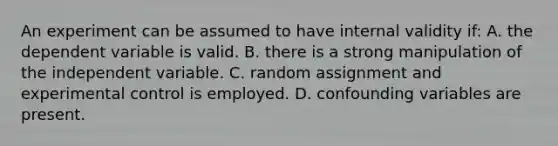 An experiment can be assumed to have internal validity if: A. the dependent variable is valid. B. there is a strong manipulation of the independent variable. C. random assignment and experimental control is employed. D. confounding variables are present.