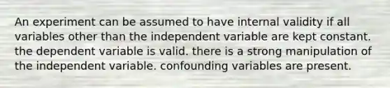 An experiment can be assumed to have internal validity if all variables other than the independent variable are kept constant. the dependent variable is valid. there is a strong manipulation of the independent variable. confounding variables are present.