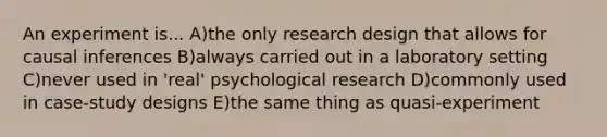 An experiment is... A)the only research design that allows for causal inferences B)always carried out in a laboratory setting C)never used in 'real' psychological research D)commonly used in case-study designs E)the same thing as quasi-experiment