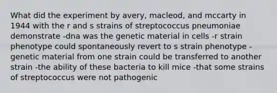 What did the experiment by avery, macleod, and mccarty in 1944 with the r and s strains of streptococcus pneumoniae demonstrate -dna was the genetic material in cells -r strain phenotype could spontaneously revert to s strain phenotype -genetic material from one strain could be transferred to another strain -the ability of these bacteria to kill mice -that some strains of streptococcus were not pathogenic