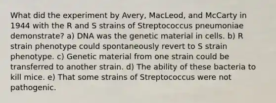 What did the experiment by Avery, MacLeod, and McCarty in 1944 with the R and S strains of Streptococcus pneumoniae demonstrate? a) DNA was the genetic material in cells. b) R strain phenotype could spontaneously revert to S strain phenotype. c) Genetic material from one strain could be transferred to another strain. d) The ability of these bacteria to kill mice. e) That some strains of Streptococcus were not pathogenic.