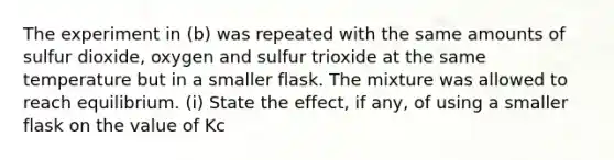 The experiment in (b) was repeated with the same amounts of sulfur dioxide, oxygen and sulfur trioxide at the same temperature but in a smaller flask. The mixture was allowed to reach equilibrium. (i) State the effect, if any, of using a smaller flask on the value of Kc