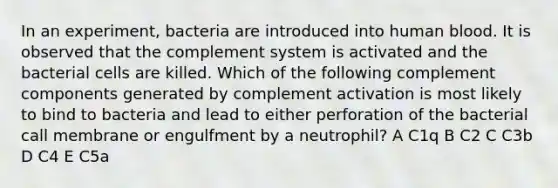 In an experiment, bacteria are introduced into human blood. It is observed that the complement system is activated and the bacterial cells are killed. Which of the following complement components generated by complement activation is most likely to bind to bacteria and lead to either perforation of the bacterial call membrane or engulfment by a neutrophil? A C1q B C2 C C3b D C4 E C5a