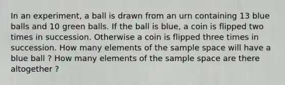 In an experiment, a ball is drawn from an urn containing 13 blue balls and 10 green balls. If the ball is blue, a coin is flipped two times in succession. Otherwise a coin is flipped three times in succession. How many elements of the sample space will have a blue ball ? How many elements of the sample space are there altogether ?