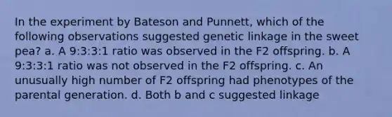 In the experiment by Bateson and Punnett, which of the following observations suggested genetic linkage in the sweet pea? a. A 9:3:3:1 ratio was observed in the F2 offspring. b. A 9:3:3:1 ratio was not observed in the F2 offspring. c. An unusually high number of F2 offspring had phenotypes of the parental generation. d. Both b and c suggested linkage